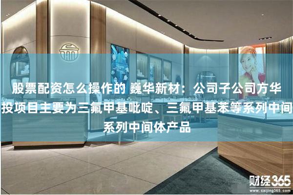 股票配资怎么操作的 巍华新材：公司子公司方华化学募投项目主要为三氟甲基吡啶、三氟甲基苯等系列中间体产品