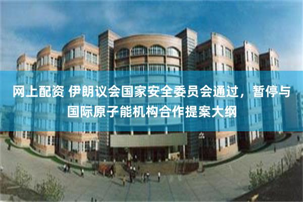 网上配资 伊朗议会国家安全委员会通过，暂停与国际原子能机构合作提案大纲