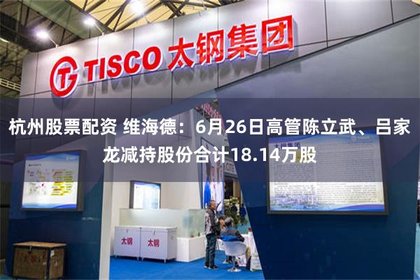 杭州股票配资 维海德：6月26日高管陈立武、吕家龙减持股份合计18.14万股