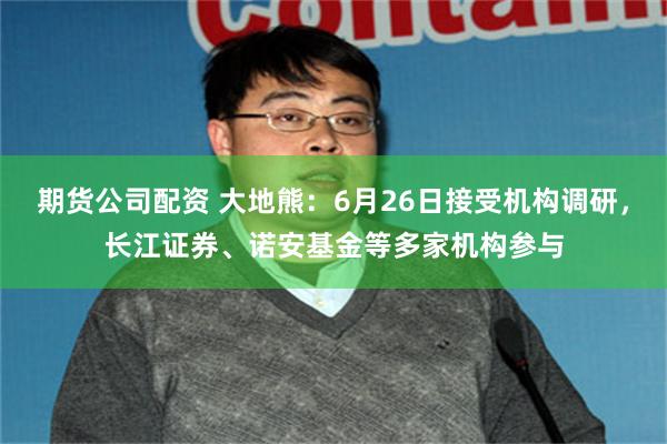 期货公司配资 大地熊：6月26日接受机构调研，长江证券、诺安基金等多家机构参与