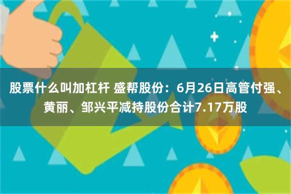 股票什么叫加杠杆 盛帮股份：6月26日高管付强、黄丽、邹兴平减持股份合计7.17万股