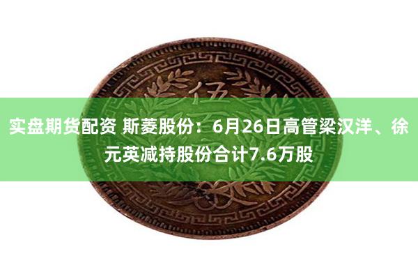 实盘期货配资 斯菱股份：6月26日高管梁汉洋、徐元英减持股份合计7.6万股