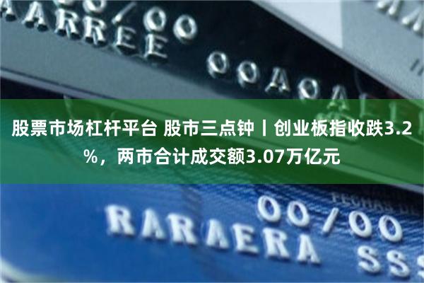 股票市场杠杆平台 股市三点钟丨创业板指收跌3.2%，两市合计成交额3.07万亿元
