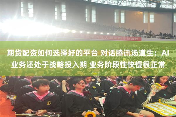 期货配资如何选择好的平台 对话腾讯汤道生：AI业务还处于战略投入期 业务阶段性快慢很正常