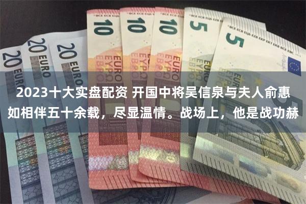 2023十大实盘配资 开国中将吴信泉与夫人俞惠如相伴五十余载，尽显温情。战场上，他是战功赫