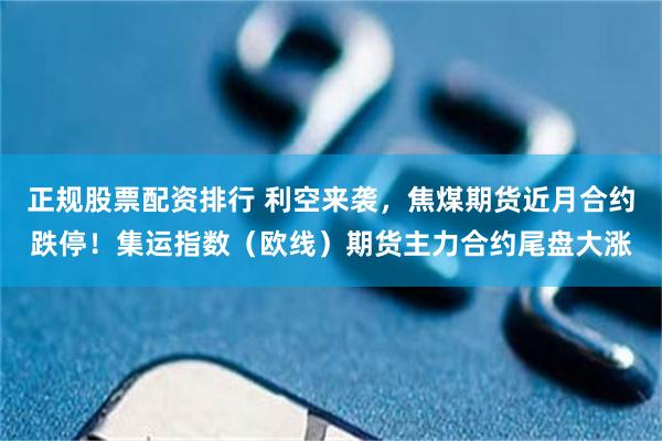 正规股票配资排行 利空来袭，焦煤期货近月合约跌停！集运指数（欧线）期货主力合约尾盘大涨