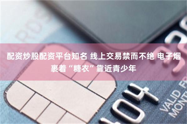 配资炒股配资平台知名 线上交易禁而不绝 电子烟裹着“糖衣”靠近青少年