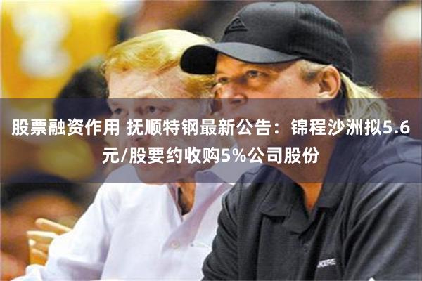 股票融资作用 抚顺特钢最新公告：锦程沙洲拟5.6元/股要约收购5%公司股份