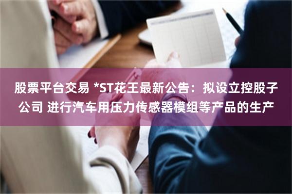 股票平台交易 *ST花王最新公告：拟设立控股子公司 进行汽车用压力传感器模组等产品的生产