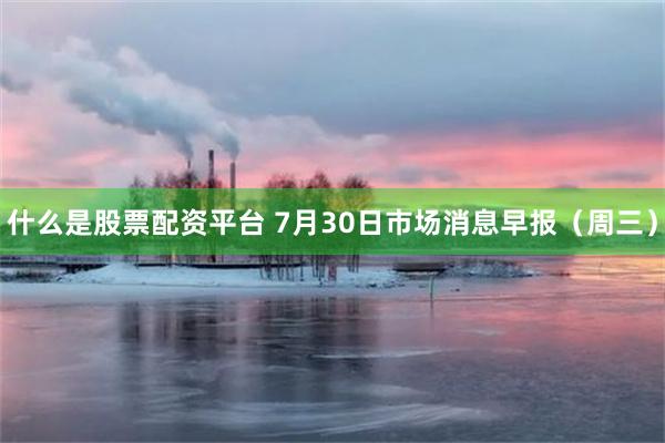 什么是股票配资平台 7月30日市场消息早报（周三）