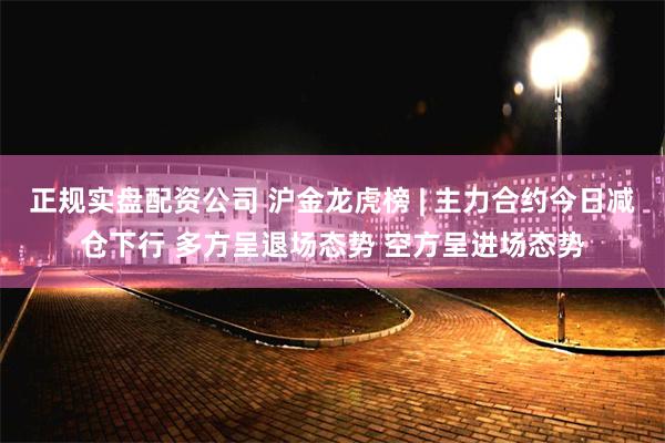正规实盘配资公司 沪金龙虎榜 | 主力合约今日减仓下行 多方呈退场态势 空方呈进场态势