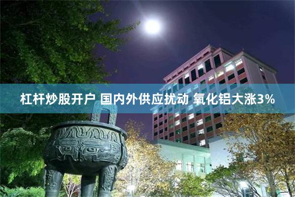 杠杆炒股开户 国内外供应扰动 氧化铝大涨3%