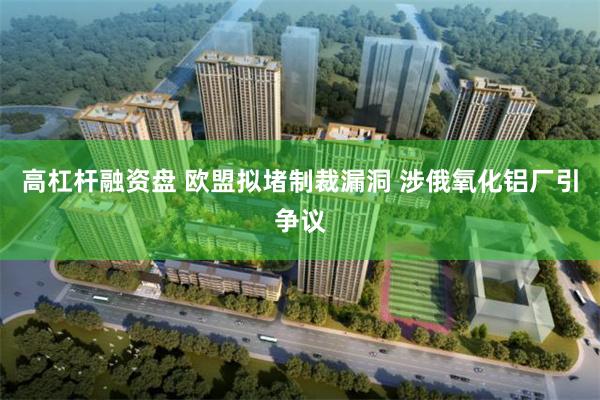 高杠杆融资盘 欧盟拟堵制裁漏洞 涉俄氧化铝厂引争议