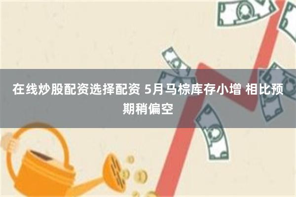 在线炒股配资选择配资 5月马棕库存小增 相比预期稍偏空