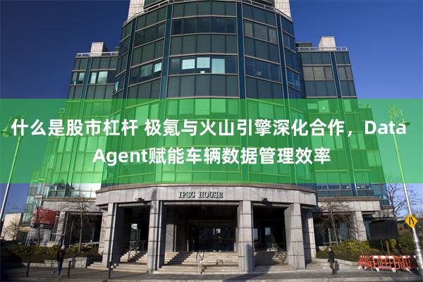 什么是股市杠杆 极氪与火山引擎深化合作,Data Agent赋能车辆数据管理效率