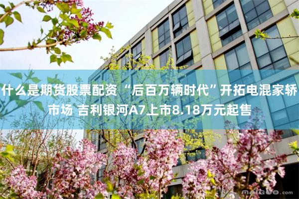 什么是期货股票配资 “后百万辆时代”开拓电混家轿市场 吉利银河A7上市8.18万元起售