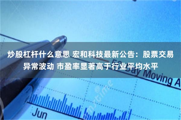 炒股杠杆什么意思 宏和科技最新公告:股票交易异常波动 市盈率显著高于行业平均水平