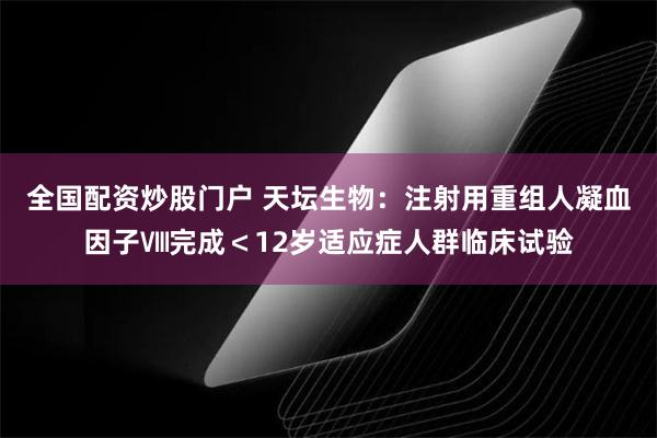 全国配资炒股门户 天坛生物：注射用重组人凝血因子Ⅷ完成＜12岁适应症人群临床试验