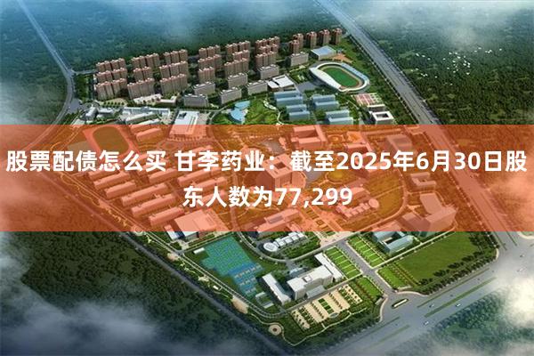 股票配债怎么买 甘李药业：截至2025年6月30日股东人数为77,299