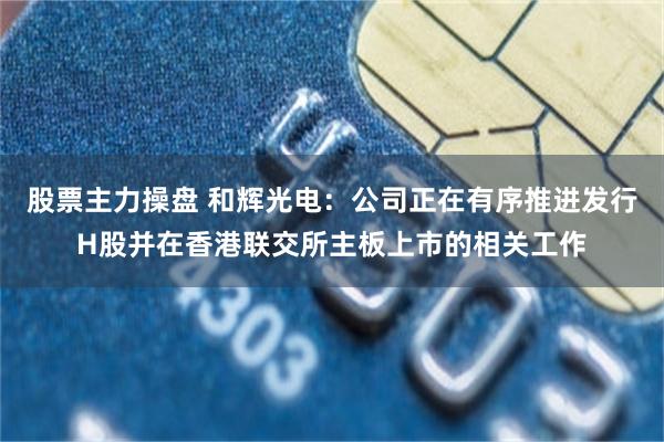 股票主力操盘 和辉光电：公司正在有序推进发行H股并在香港联交所主板上市的相关工作
