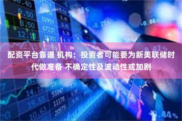 配资平台靠谱 机构：投资者可能要为新美联储时代做准备 不确定性及波动性或加剧