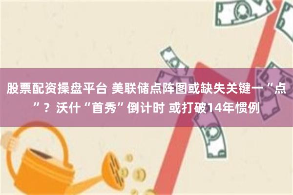 股票配资操盘平台 美联储点阵图或缺失关键一“点”？沃什“首秀”倒计时 或打破14年惯例