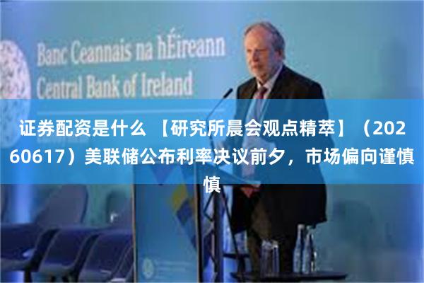 证券配资是什么 【研究所晨会观点精萃】（20260617）美联储公布利率决议前夕，市场偏向谨慎