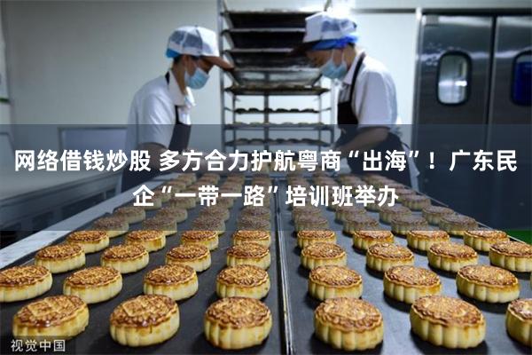 网络借钱炒股 多方合力护航粤商“出海”！广东民企“一带一路”培训班举办