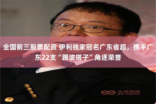 全国前三股票配资 伊利独家冠名广东省超，携手广东22支“踢波搭子”角逐荣誉