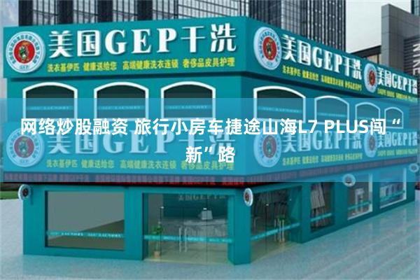 网络炒股融资 旅行小房车捷途山海L7 PLUS闯“新”路