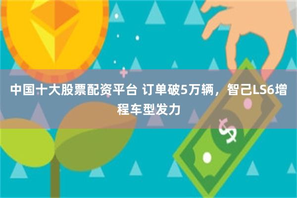 中国十大股票配资平台 订单破5万辆，智己LS6增程车型发力