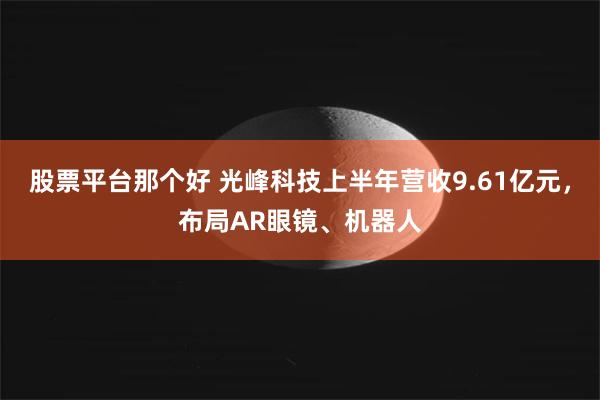 股票平台那个好 光峰科技上半年营收9.61亿元，布局AR眼镜、机器人