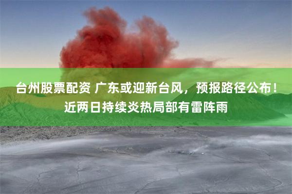 台州股票配资 广东或迎新台风，预报路径公布！近两日持续炎热局部有雷阵雨