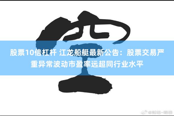 股票10倍杠杆 江龙船艇最新公告：股票交易严重异常波动市盈率远超同行业水平