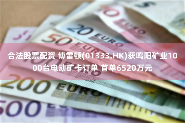 合法股票配资 博雷顿(01333.HK)获鸣阳矿业1000台电动矿卡订单 首单6520万元