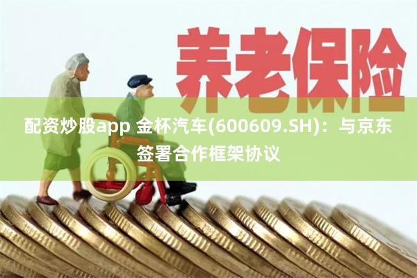 配资炒股app 金杯汽车(600609.SH)：与京东签署合作框架协议