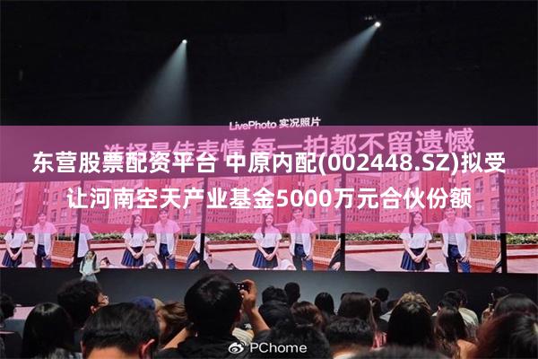 东营股票配资平台 中原内配(002448.SZ)拟受让河南空天产业基金5000万元合伙份额