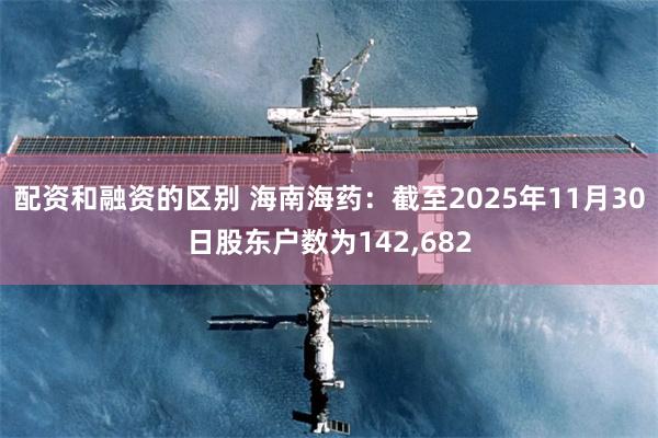 配资和融资的区别 海南海药：截至2025年11月30日股东户数为142,682