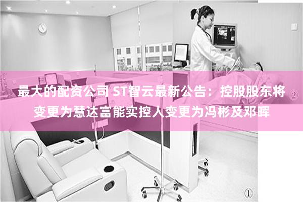 最大的配资公司 ST智云最新公告：控股股东将变更为慧达富能实控人变更为冯彬及邓晖