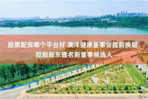 股票配资哪个平台好 澳洋健康董事会提前换届，控股股东提名新董事候选人