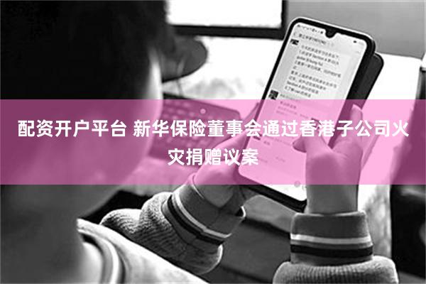 配资开户平台 新华保险董事会通过香港子公司火灾捐赠议案