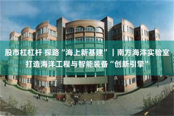 股市杠杠杆 探路“海上新基建”｜南方海洋实验室打造海洋工程与智能装备“创新引擎”
