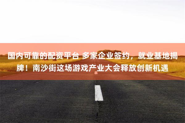 国内可靠的配资平台 多家企业签约,就业基地揭牌!南沙街这场游戏产业大会释放创新机遇