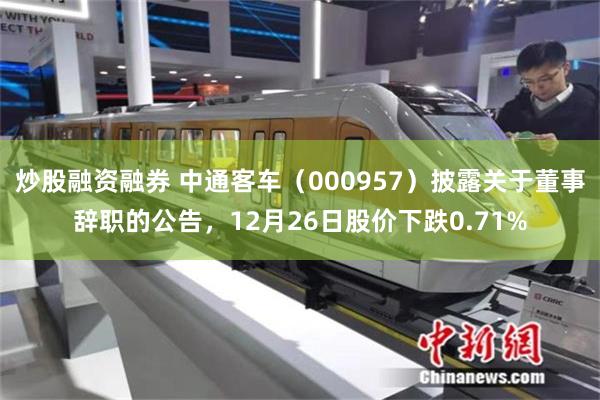 炒股融资融券 中通客车(000957)披露关于董事辞职的公告,12月26日股价下跌0.71%