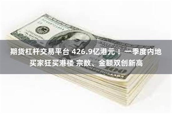 期货杠杆交易平台 426.9亿港元 ！一季度内地买家狂买港楼 宗数、金额双创新高