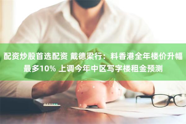 配资炒股首选配资 戴德梁行：料香港全年楼价升幅最多10% 上调今年中区写字楼租金预测