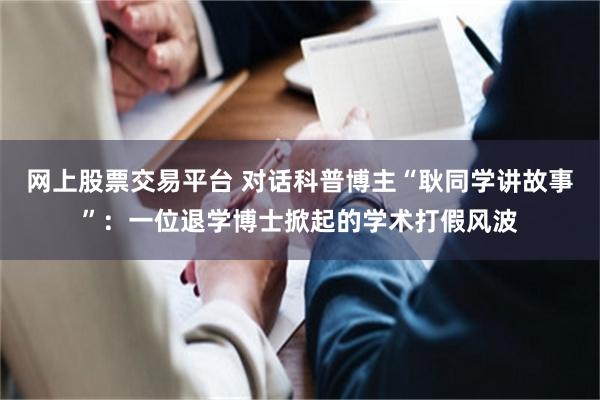 网上股票交易平台 对话科普博主“耿同学讲故事”：一位退学博士掀起的学术打假风波