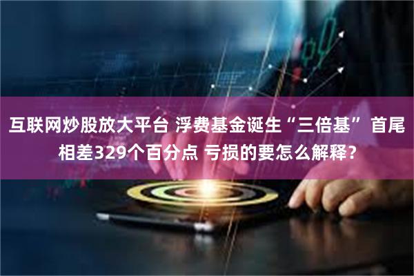 互联网炒股放大平台 浮费基金诞生“三倍基” 首尾相差329个百分点 亏损的要怎么解释?