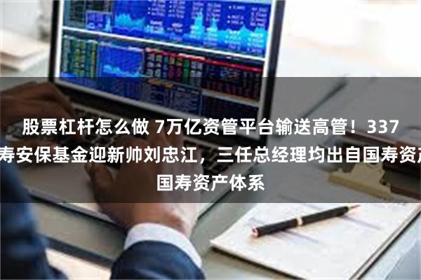 股票杠杆怎么做 7万亿资管平台输送高管！3370亿国寿安保基金迎新帅刘忠江，三任总经理均出自国寿资产体系