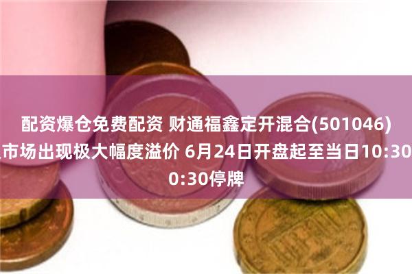 配资爆仓免费配资 财通福鑫定开混合(501046)二级市场出现极大幅度溢价 6月24日开盘起至当日10:30停牌